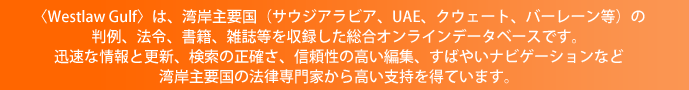 〈Westlaw Gulf〉は、湾岸主要国(サウジアラビア、UAE、クウェート、バーレーン等)の判例、法令、書籍、雑誌等を収録した総合オンラインデータベースです。迅速な情報と更新、検索の正確さ、信頼性の高い編集、すばやいナビゲーションなど湾岸主要国の法律専門家から高い支持を得ています。