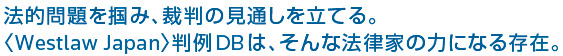 法的問題を掴み、裁判の見通しを立てる。〈Westlaw Japan〉判例DBは、そんな法律家の力になる存在。