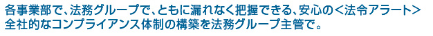 各事業部で、法務グループで、ともに漏れなく把握できる、安心の＜法令アラート＞全社的なコンプライアンス体制の構築を法務グループ主管で。