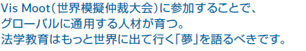 Vis Moot(世界模擬仲裁大会)に参加することで、グローバルに通用する人材が育つ。法学教育はもっと世界に出て行く「夢」を語るべきです。
