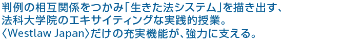 判例の相互関係をつかみ「生きた法システム」を描き出す、法科大学院のエキサイティングな実践的授業。〈Westlaw Japan〉だけの充実機能が、強力に支える。