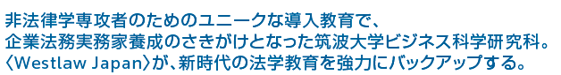 非法律学専攻者のためのユニークな導入教育で、企業法務実務家養成のさきがけとなった筑波大学ビジネス科学研究科。〈Westlaw Japan〉が、新時代の法学教育を強力にバックアップする。