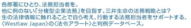 各部署にひとり、法務担当者を。他に例のない「分権型企業法務」を目指す、三井生命の法務戦略とは？生の法律情報に触れることで自ら考え、行動する法務担当者をサポートする、〈Westlaw Japan〉の〈法令アラート〉と判例データベース。