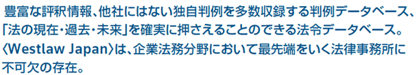 豊富な評釈情報、他社にはない独自判例を多数収録する判例データベース、「法の現在・過去・未来」を確実に押さえることのできる法令データベース。〈Westlaw Japan〉は、企業法務分野において最先端をいく法律事務所に不可欠の存在。