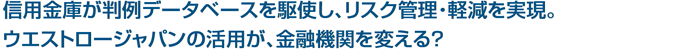 信用金庫が判例データベースを駆使し、リスク管理・軽減を実現。
ウエストロージャパンの活用が、金融機関を変える？
