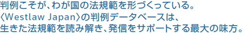 判例こそが、わが国の法規範を形づくっている。＜Westlaw Japan＞の判例データベースは、生きた法規範を読み解き、発信をサポートする最大の味方。