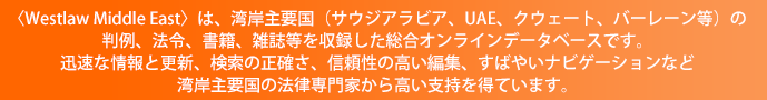 〈Westlaw Middle East〉は、湾岸主要国(サウジアラビア、UAE、クウェート、バーレーン等)の判例、法令、書籍、雑誌等を収録した総合オンラインデータベースです。迅速な情報と更新、検索の正確さ、信頼性の高い編集、すばやいナビゲーションなど湾岸主要国の法律専門家から高い支持を得ています。