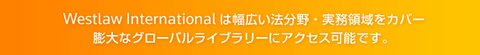 Westlaw International は、幅広い法分野・実務領域をカバー 膨大なグローバルライブラリーにアクセス可能です。