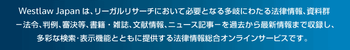 Westlaw Japanは、リーガルリサーチにおいて必要となる多岐にわたる法律情報、資料群−法令、判例、審決等、書籍・雑誌、文献情報、ニュース記事−を過去から最新情報まで収録し、多彩な検索・表示機能とともに提供する法律情報総合オンラインサービスです。